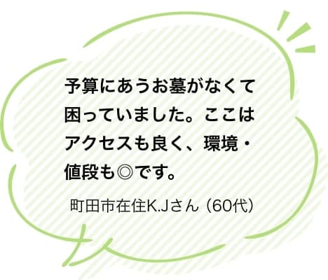 予算にあうお墓がなくて困っていました。ここはアクセスも良く、環境・値段も◎です。町田市在住K.Jさん（60代）