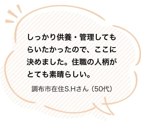しっかり供養・管理してもらいたかったので、ここに決めました。住職の人柄がとても素晴らしい。調布市在住S.Hさん（50代）