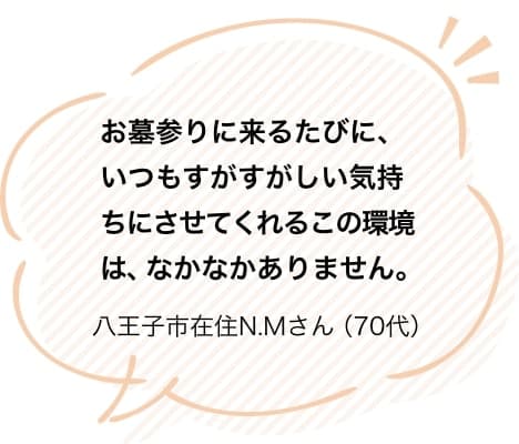 お墓参りに来るたびに、いつもすがすがしい気持ちにさせてくれるこの環境は、なかなかありません。八王子市在住N.Mさん（70代）